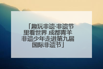 趣玩非遗·非遗节里看世界 成都青羊非遗少年走进第九届国际非遗节