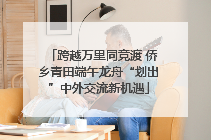 跨越万里同竞渡 侨乡青田端午龙舟“划出”中外交流新机遇