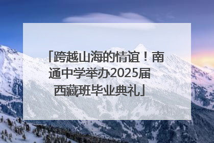 跨越山海的情谊！南通中学举办2025届西藏班毕业典礼
