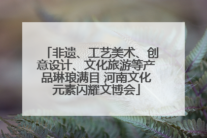 非遗、工艺美术、创意设计、文化旅游等产品琳琅满目 河南文化元素闪耀文博会