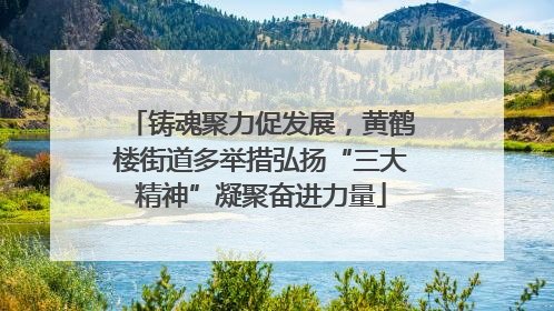 铸魂聚力促发展，黄鹤楼街道多举措弘扬“三大精神”凝聚奋进力量