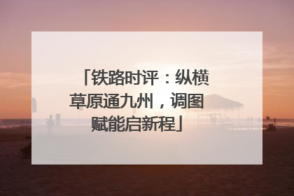 铁路时评：纵横草原通九州，调图赋能启新程