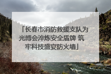 长春市消防救援支队为光博会淬炼安全盾牌 筑牢科技盛宴防火墙