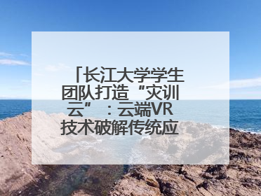 长江大学学生团队打造“灾训云”：云端VR技术破解传统应急演练困局