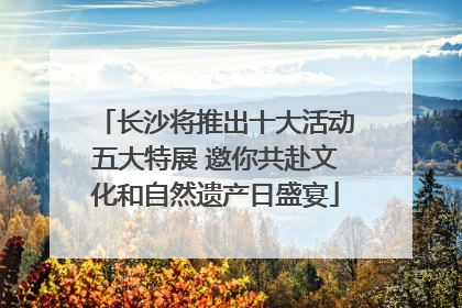 长沙将推出十大活动五大特展 邀你共赴文化和自然遗产日盛宴