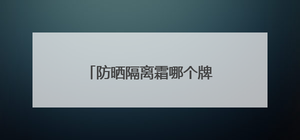 防晒隔离霜哪个牌子好用？防晒霜推荐，适合不同肤质
