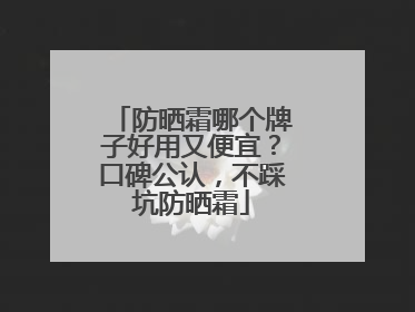 防晒霜哪个牌子好用又便宜？口碑公认，不踩坑防晒霜