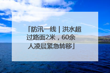 防汛一线｜洪水超过路面2米，60余人凌晨紧急转移