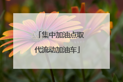 集中加油点取代流动加油车