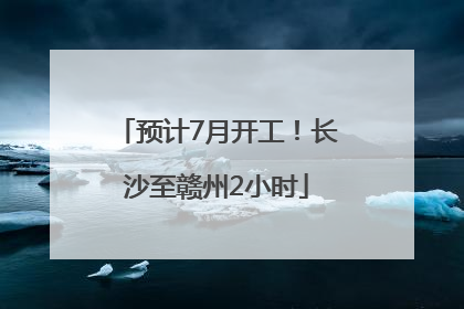 预计7月开工！长沙至赣州2小时