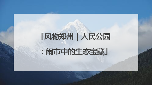 风物郑州｜人民公园：闹市中的生态宝藏