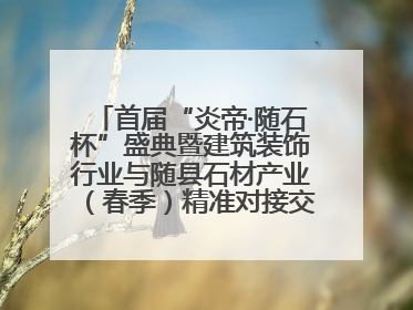 首届“炎帝·随石杯”盛典暨建筑装饰行业与随县石材产业（春季）精准对接交流会落幕