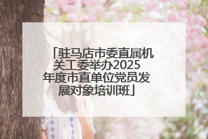 驻马店市委直属机关工委举办2025年度市直单位党员发展对象培训班