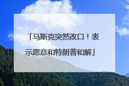 马斯克突然改口！表示愿意和特朗普和解