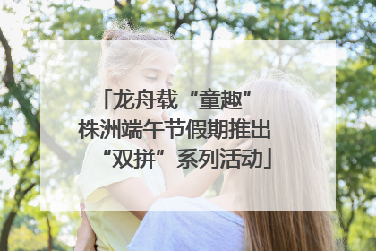 龙舟载“童趣” 株洲端午节假期推出“双拼”系列活动