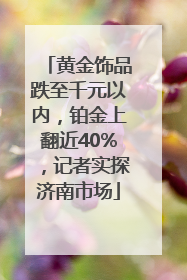 黄金饰品跌至千元以内，铂金上翻近40%，记者实探济南市场