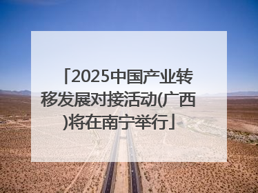 2025中国产业转移发展对接活动(广西)将在南宁举行