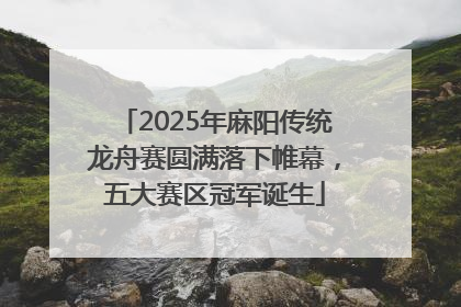 2025年麻阳传统龙舟赛圆满落下帷幕，五大赛区冠军诞生