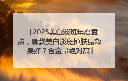 2025美白淡斑年度盘点，哪款美白淡斑护肤品效果好？含金量绝对高