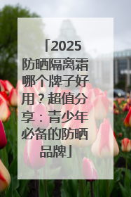 2025防晒隔离霜哪个牌子好用？超值分享：青少年必备的防晒品牌