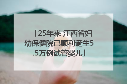 25年来 江西省妇幼保健院已顺利诞生5.5万例试管婴儿