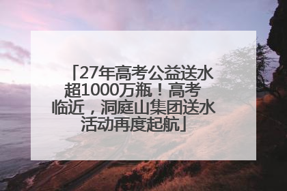27年高考公益送水超1000万瓶！高考临近，洞庭山集团送水活动再度起航