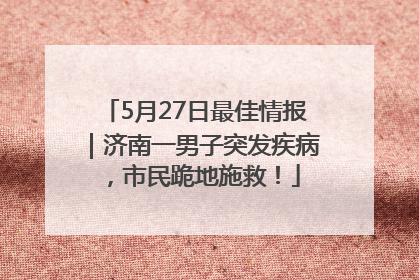 5月27日最佳情报｜济南一男子突发疾病，市民跪地施救！