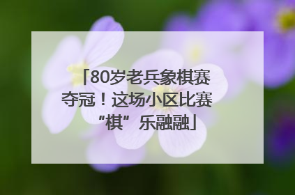 80岁老兵象棋赛夺冠！这场小区比赛“棋”乐融融